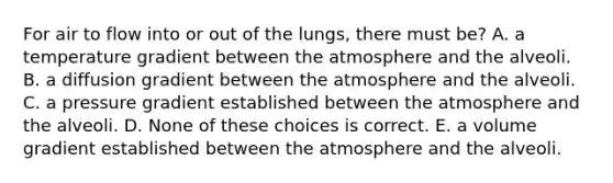 For air to flow into or out of the lungs, there must be? A. a temperature gradient between the atmosphere and the alveoli. B. a diffusion gradient between the atmosphere and the alveoli. C. a pressure gradient established between the atmosphere and the alveoli. D. None of these choices is correct. E. a volume gradient established between the atmosphere and the alveoli.