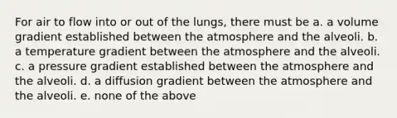 For air to flow into or out of the lungs, there must be a. a volume gradient established between the atmosphere and the alveoli. b. a temperature gradient between the atmosphere and the alveoli. c. a pressure gradient established between the atmosphere and the alveoli. d. a diffusion gradient between the atmosphere and the alveoli. e. none of the above