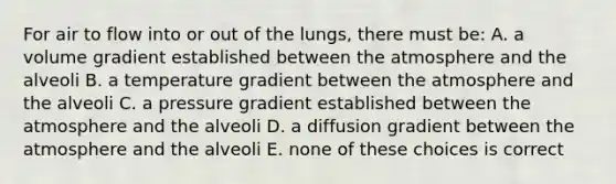 For air to flow into or out of the lungs, there must be: A. a volume gradient established between the atmosphere and the alveoli B. a temperature gradient between the atmosphere and the alveoli C. a pressure gradient established between the atmosphere and the alveoli D. a diffusion gradient between the atmosphere and the alveoli E. none of these choices is correct