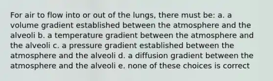 For air to flow into or out of the lungs, there must be: a. a volume gradient established between the atmosphere and the alveoli b. a temperature gradient between the atmosphere and the alveoli c. a pressure gradient established between the atmosphere and the alveoli d. a diffusion gradient between the atmosphere and the alveoli e. none of these choices is correct