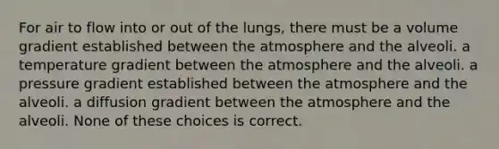 For air to flow into or out of the lungs, there must be a volume gradient established between the atmosphere and the alveoli. a temperature gradient between the atmosphere and the alveoli. a pressure gradient established between the atmosphere and the alveoli. a diffusion gradient between the atmosphere and the alveoli. None of these choices is correct.