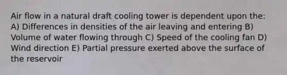 Air flow in a natural draft cooling tower is dependent upon the: A) Differences in densities of the air leaving and entering B) Volume of water flowing through C) Speed of the cooling fan D) Wind direction E) Partial pressure exerted above the surface of the reservoir