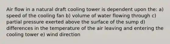 Air flow in a natural draft cooling tower is dependent upon the: a) speed of the cooling fan b) volume of water flowing through c) partial pressure exerted above the surface of the sump d) differences in the temperature of the air leaving and entering the cooling tower e) wind direction