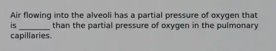 Air flowing into the alveoli has a partial pressure of oxygen that is ________ than the partial pressure of oxygen in the pulmonary capillaries.