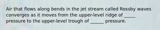 Air that flows along bends in the jet stream called Rossby waves converges as it moves from the upper-level ridge of _____ pressure to the upper-level trough of ______ pressure.