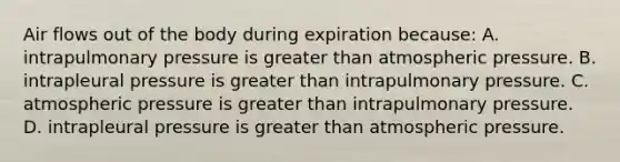 Air flows out of the body during expiration because: A. intrapulmonary pressure is greater than atmospheric pressure. B. intrapleural pressure is greater than intrapulmonary pressure. C. atmospheric pressure is greater than intrapulmonary pressure. D. intrapleural pressure is greater than atmospheric pressure.