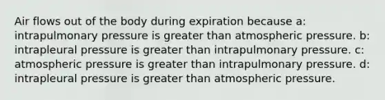 Air flows out of the body during expiration because a: intrapulmonary pressure is greater than atmospheric pressure. b: intrapleural pressure is greater than intrapulmonary pressure. c: atmospheric pressure is greater than intrapulmonary pressure. d: intrapleural pressure is greater than atmospheric pressure.
