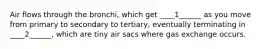 Air flows through the bronchi, which get ____1______ as you move from primary to secondary to tertiary, eventually terminating in ____2______, which are tiny air sacs where gas exchange occurs.