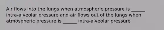 Air flows into the lungs when atmospheric pressure is ______ intra-alveolar pressure and air flows out of the lungs when atmospheric pressure is ______ intra-alveolar pressure