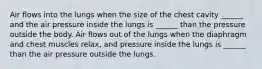 Air flows into the lungs when the size of the chest cavity ______ and the air pressure inside the lungs is ______ than the pressure outside the body. Air flows out of the lungs when the diaphragm and chest muscles relax, and pressure inside the lungs is ______ than the air pressure outside the lungs.