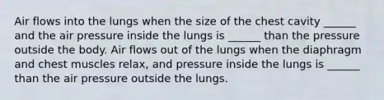 Air flows into the lungs when the size of the chest cavity ______ and the air pressure inside the lungs is ______ than the pressure outside the body. Air flows out of the lungs when the diaphragm and chest muscles relax, and pressure inside the lungs is ______ than the air pressure outside the lungs.