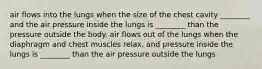 air flows into the lungs when the size of the chest cavity ________ and the air pressure inside the lungs is ________ than the pressure outside the body. air flows out of the lungs when the diaphragm and chest muscles relax, and pressure inside the lungs is ________ than the air pressure outside the lungs