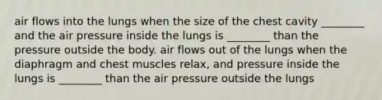 air flows into the lungs when the size of the chest cavity ________ and the air pressure inside the lungs is ________ than the pressure outside the body. air flows out of the lungs when the diaphragm and chest muscles relax, and pressure inside the lungs is ________ than the air pressure outside the lungs