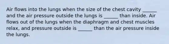 Air flows into the lungs when the size of the chest cavity ______ and the air pressure outside the lungs is ______ than inside. Air flows out of the lungs when the diaphragm and chest muscles relax, and pressure outside is ______ than the air pressure inside the lungs.