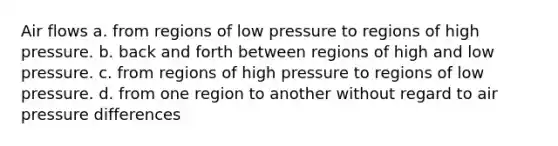 Air flows a. from regions of low pressure to regions of high pressure. b. back and forth between regions of high and low pressure. c. from regions of high pressure to regions of low pressure. d. from one region to another without regard to air pressure differences