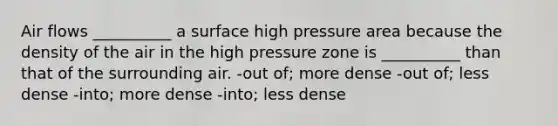 Air flows __________ a surface high pressure area because the density of the air in the high pressure zone is __________ than that of the surrounding air. -out of; more dense -out of; less dense -into; more dense -into; less dense