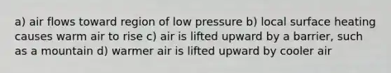 a) air flows toward region of low pressure b) local surface heating causes warm air to rise c) air is lifted upward by a barrier, such as a mountain d) warmer air is lifted upward by cooler air