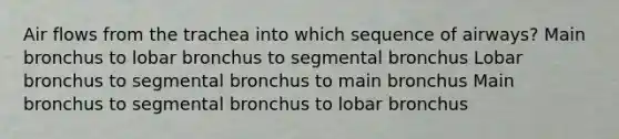 Air flows from the trachea into which sequence of airways? Main bronchus to lobar bronchus to segmental bronchus Lobar bronchus to segmental bronchus to main bronchus Main bronchus to segmental bronchus to lobar bronchus