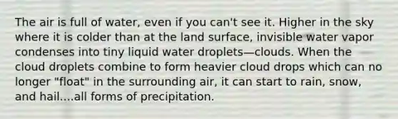 The air is full of water, even if you can't see it. Higher in the sky where it is colder than at the land surface, invisible water vapor condenses into tiny liquid water droplets—clouds. When the cloud droplets combine to form heavier cloud drops which can no longer "float" in the surrounding air, it can start to rain, snow, and hail....all forms of precipitation.