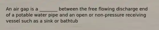 An air gap is a ________ between the free flowing discharge end of a potable water pipe and an open or non-pressure receiving vessel such as a sink or bathtub