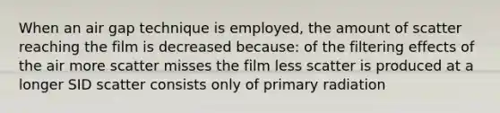 When an air gap technique is employed, the amount of scatter reaching the film is decreased because: of the filtering effects of the air more scatter misses the film less scatter is produced at a longer SID scatter consists only of primary radiation