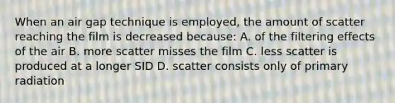 When an air gap technique is employed, the amount of scatter reaching the film is decreased because: A. of the filtering effects of the air B. more scatter misses the film C. less scatter is produced at a longer SID D. scatter consists only of primary radiation