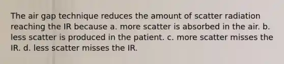 The air gap technique reduces the amount of scatter radiation reaching the IR because a. more scatter is absorbed in the air. b. less scatter is produced in the patient. c. more scatter misses the IR. d. less scatter misses the IR.