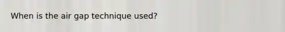 When is the air gap technique used?