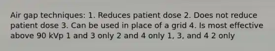 Air gap techniques: 1. Reduces patient dose 2. Does not reduce patient dose 3. Can be used in place of a grid 4. Is most effective above 90 kVp 1 and 3 only 2 and 4 only 1, 3, and 4 2 only