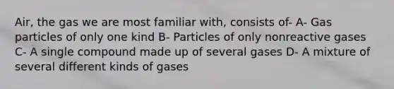 Air, the gas we are most familiar with, consists of- A- Gas particles of only one kind B- Particles of only nonreactive gases C- A single compound made up of several gases D- A mixture of several different kinds of gases