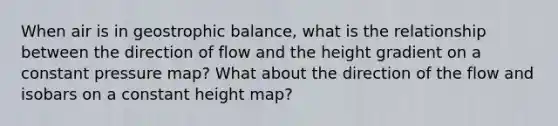 When air is in geostrophic balance, what is the relationship between the direction of flow and the height gradient on a constant pressure map? What about the direction of the flow and isobars on a constant height map?