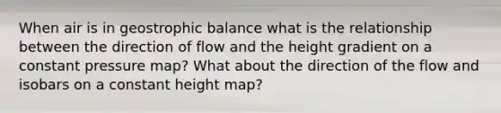 When air is in geostrophic balance what is the relationship between the direction of flow and the height gradient on a constant pressure map? What about the direction of the flow and isobars on a constant height map?