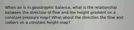 When air is in geostrophic balance, what is the relationship between the direction of flow and the height gradient on a constant pressure map? What about the direction the flow and isobars on a constant height map?