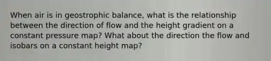 When air is in geostrophic balance, what is the relationship between the direction of flow and the height gradient on a constant pressure map? What about the direction the flow and isobars on a constant height map?