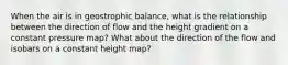 When the air is in geostrophic balance, what is the relationship between the direction of flow and the height gradient on a constant pressure map? What about the direction of the flow and isobars on a constant height map?