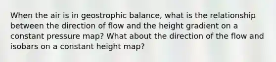 When the air is in geostrophic balance, what is the relationship between the direction of flow and the height gradient on a constant pressure map? What about the direction of the flow and isobars on a constant height map?