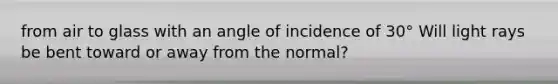 from air to glass with an angle of incidence of 30° Will light rays be bent toward or away from the normal?