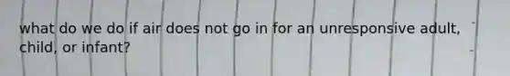 what do we do if air does not go in for an unresponsive adult, child, or infant?