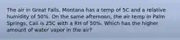 The air in Great Falls, Montana has a temp of 5C and a relative humidity of 50%. On the same afternoon, the air temp in Palm Springs, Cali is 25C with a RH of 50%. Which has the higher amount of water vapor in the air?