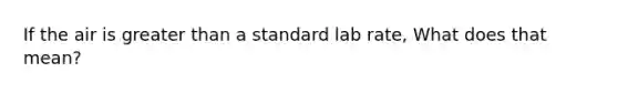 If the air is <a href='https://www.questionai.com/knowledge/ktgHnBD4o3-greater-than' class='anchor-knowledge'>greater than</a> a standard lab rate, What does that mean?