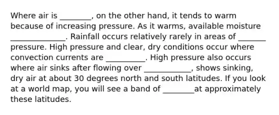 Where air is ________, on the other hand, it tends to warm because of increasing pressure. As it warms, available moisture ______________. Rainfall occurs relatively rarely in areas of _______ pressure. High pressure and clear, dry conditions occur where convection currents are __________. High pressure also occurs where air sinks after flowing over ____________, shows sinking, dry air at about 30 degrees north and south latitudes. If you look at a world map, you will see a band of ________at approximately these latitudes.