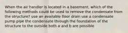 When the air handler is located in a basement, which of the following methods could be used to remove the condensate from the structure? use an available floor drain use a condensate pump pipe the condensate through the foundation of the structure to the outside both a and b are possible