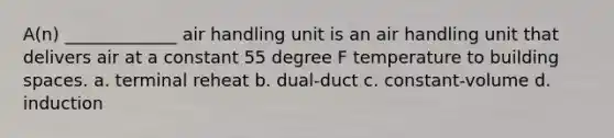 A(n) _____________ air handling unit is an air handling unit that delivers air at a constant 55 degree F temperature to building spaces. a. terminal reheat b. dual-duct c. constant-volume d. induction