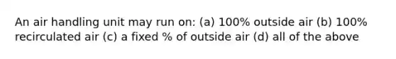 An air handling unit may run on: (a) 100% outside air (b) 100% recirculated air (c) a fixed % of outside air (d) all of the above