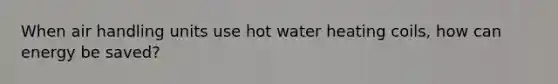 When air handling units use hot water heating coils, how can energy be saved?