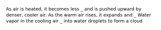 As air is heated, it becomes less _ and is pushed upward by denser, cooler air. As the warm air rises, it expands and _ Water vapor in the cooling air _ into water droplets to form a cloud