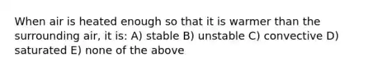 When air is heated enough so that it is warmer than the surrounding air, it is: A) stable B) unstable C) convective D) saturated E) none of the above