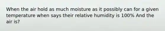 When the air hold as much moisture as it possibly can for a given temperature when says their relative humidity is 100% And the air is?