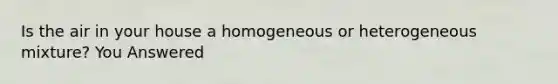 Is the air in your house a homogeneous or heterogeneous mixture? You Answered