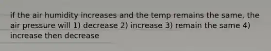 if the air humidity increases and the temp remains the same, the air pressure will 1) decrease 2) increase 3) remain the same 4) increase then decrease